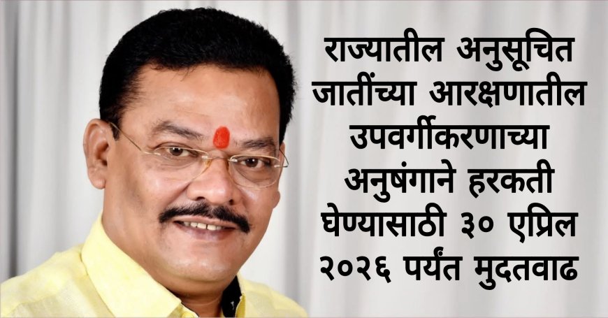 राज्यातील अनुसूचित जातींच्या आरक्षणातील उपवर्गीकरणाच्या अनुषंगाने हरकती घेण्यासाठी ३० एप्रिल २०२६ पर्यंत मुदतवाढ